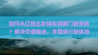 如何从辽阳出发轻松游厦门鼓浪屿？解决交通痛点，享受旅行新体验！
