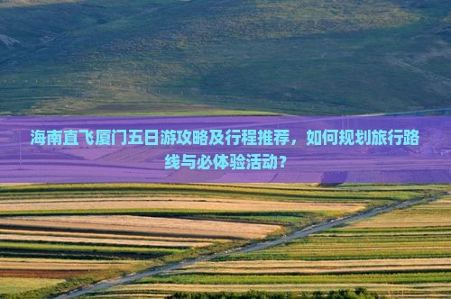 海南直飞厦门五日游攻略及行程推荐，如何规划旅行路线与必体验活动？