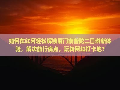 如何在红河轻松解锁厦门南普陀二日游新体验，解决旅行痛点，玩转网红打卡地？