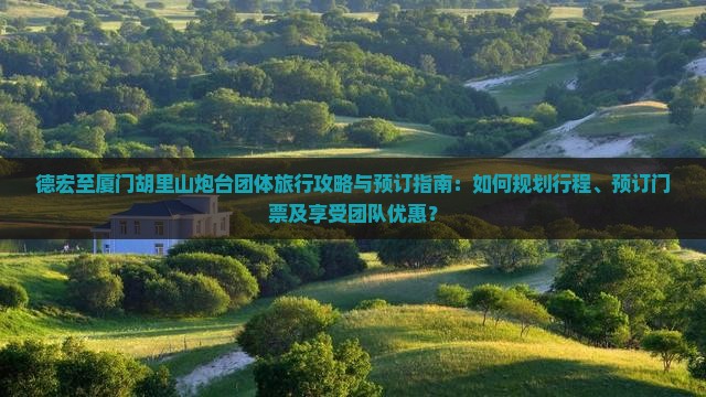 德宏至厦门胡里山炮台团体旅行攻略与预订指南：如何规划行程、预订门票及享受团队优惠？