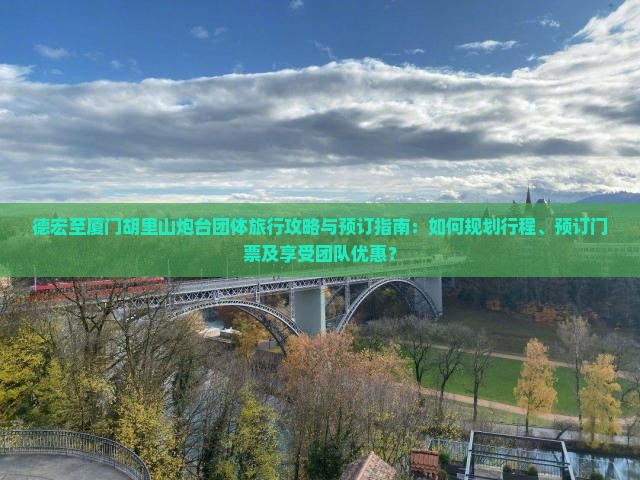 德宏至厦门胡里山炮台团体旅行攻略与预订指南：如何规划行程、预订门票及享受团队优惠？