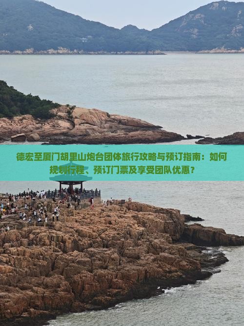 德宏至厦门胡里山炮台团体旅行攻略与预订指南：如何规划行程、预订门票及享受团队优惠？