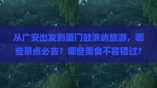 从广安出发到厦门鼓浪屿旅游，哪些景点必去？哪些美食不容错过？交通路线应该如何规划？