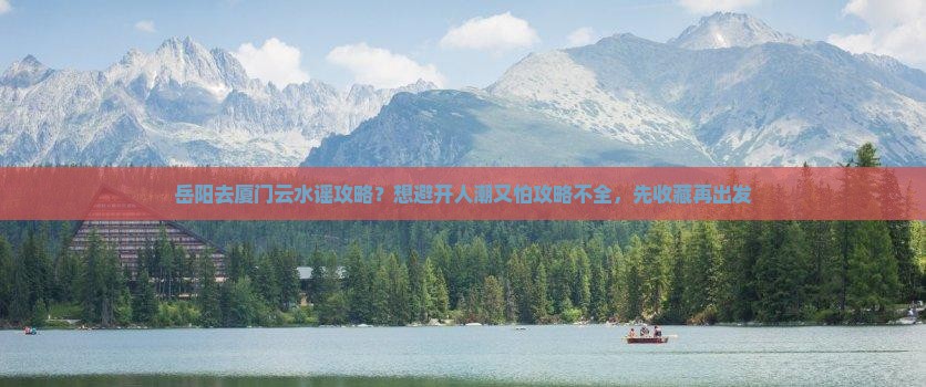 岳阳去厦门云水谣攻略？想避开人潮又怕攻略不全，先收藏再出发