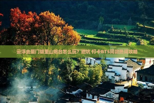 云浮去厦门胡里山炮台怎么玩？避坑+打卡BTS同款热词攻略
