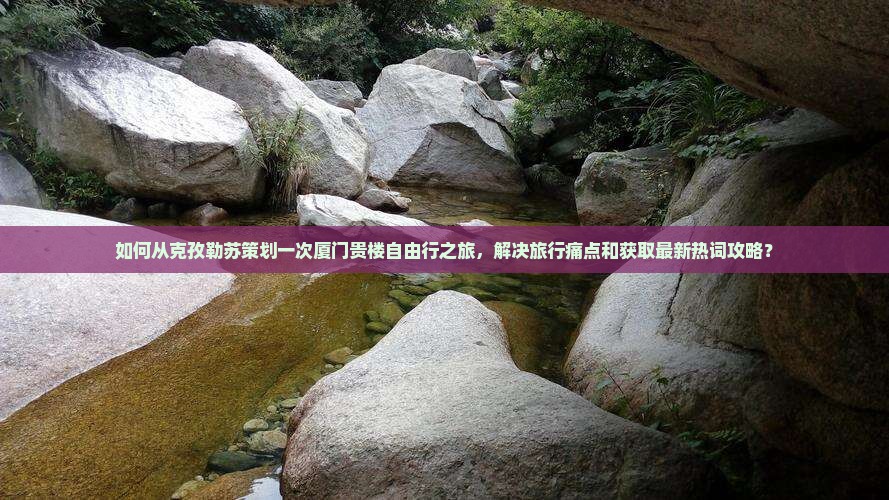 如何从克孜勒苏策划一次厦门贵楼自由行之旅，解决旅行痛点和获取最新热词攻略？