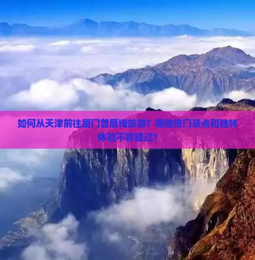 如何从天津前往厦门曾厝埯旅游？哪些热门景点和独特体验不容错过？