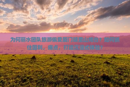 为何丽水团队旅游偏爱厦门胡里山炮台？如何抓住国利，痛点，打造沉浸式体验？