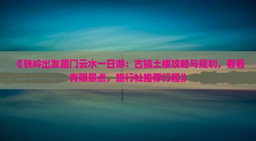《铁岭出发厦门云水一日游：古镇土楼攻略与规划，看看有限景点，旅行社推荐行程》