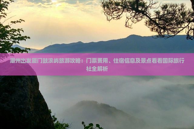 潮州出发厦门鼓浪屿旅游攻略：门票费用、住宿信息及景点看看国际旅行社全解析