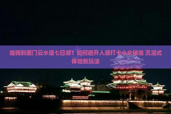 临猗到厦门云水谣七日游？如何避开人潮打卡小众秘境+沉浸式体验新玩法
