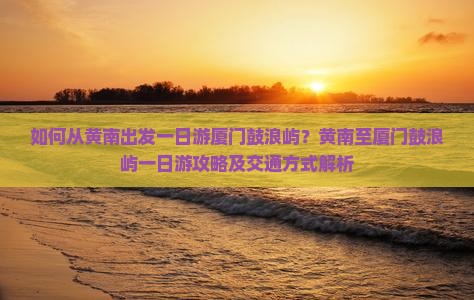 如何从黄南出发一日游厦门鼓浪屿？黄南至厦门鼓浪屿一日游攻略及交通方式解析