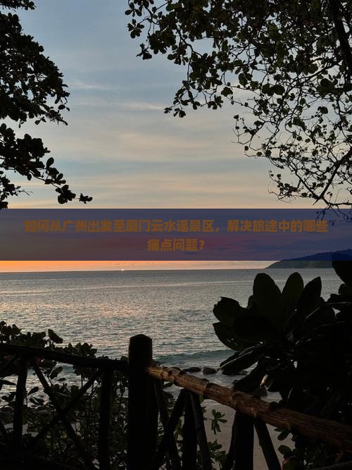 如何从广州出发至厦门云水谣景区，解决旅途中的哪些痛点问题？