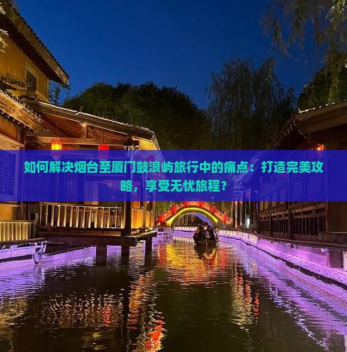 如何解决烟台至厦门鼓浪屿旅行中的痛点：打造完美攻略，享受无忧旅程？