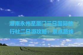 湖南永州至厦门三日国际旅行社二日游攻略：景点路线与信息一览，看看游玩不迷路，厦门旅游必读