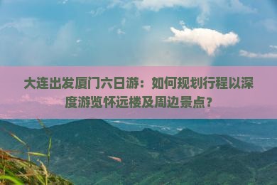 大连出发厦门六日游：如何规划行程以深度游览怀远楼及周边景点？