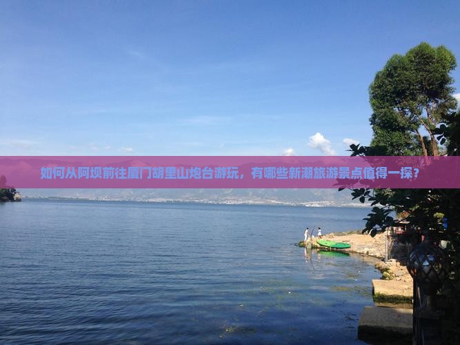 如何从阿坝前往厦门胡里山炮台游玩，有哪些新潮旅游景点值得一探？