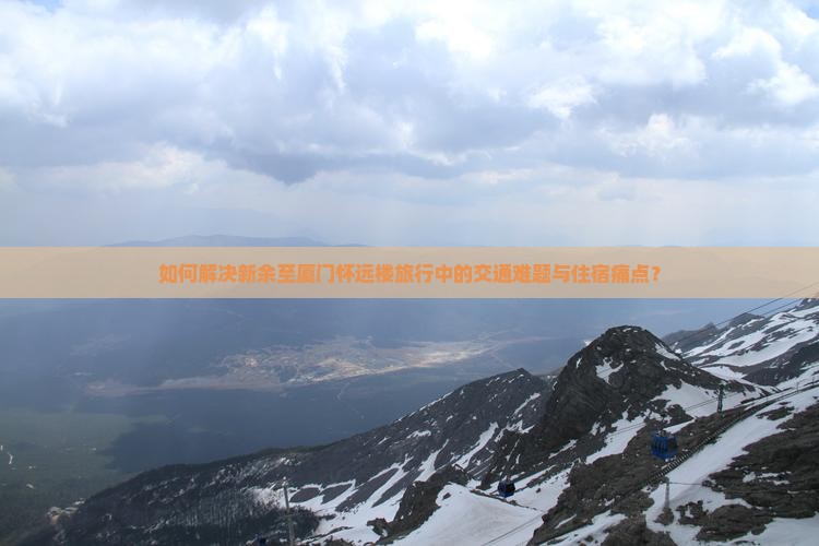 如何解决新余至厦门怀远楼旅行中的交通难题与住宿痛点？