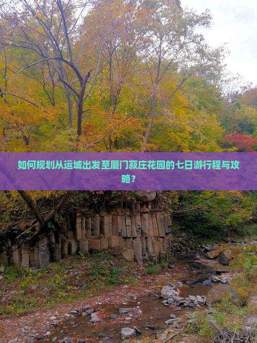 如何规划从运城出发至厦门菽庄花园的七日游行程与攻略？