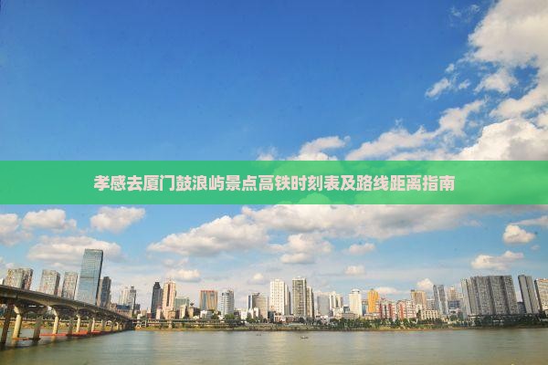 孝感去厦门鼓浪屿景点高铁时刻表及路线距离指南