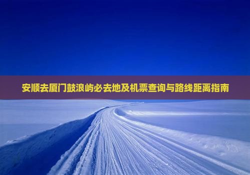 安顺去厦门鼓浪屿必去地及机票查询与路线距离指南