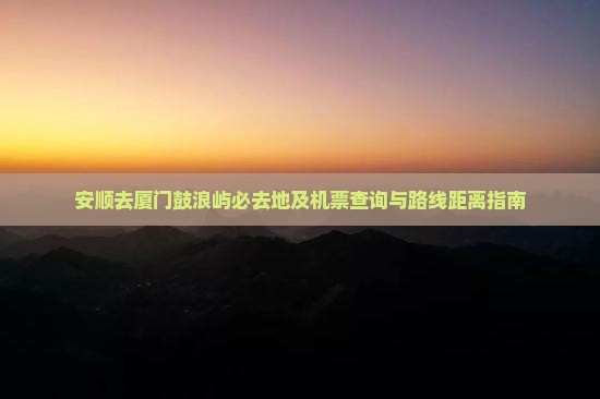 安顺去厦门鼓浪屿必去地及机票查询与路线距离指南