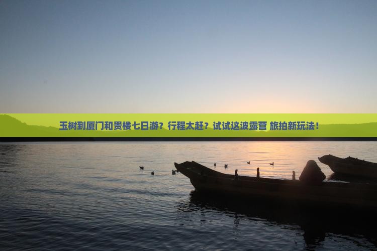 玉树到厦门和贵楼七日游？行程太赶？试试这波露营+旅拍新玩法！