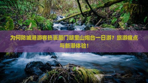 为何防城港游客热衷厦门胡里山炮台一日游？旅游痛点与新潮体验！