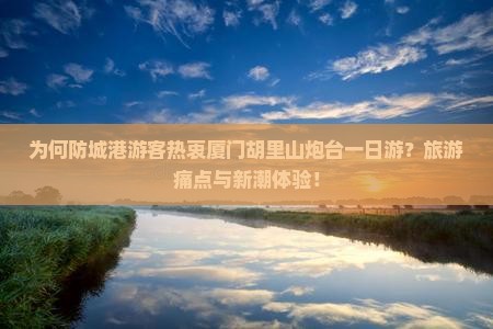 为何防城港游客热衷厦门胡里山炮台一日游？旅游痛点与新潮体验！