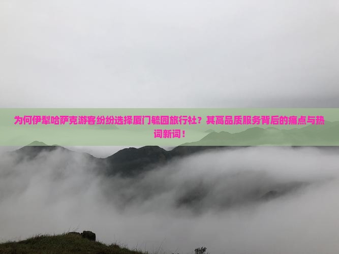为何伊犁哈萨克游客纷纷选择厦门毓园旅行社？其高品质服务背后的痛点与热词新词！