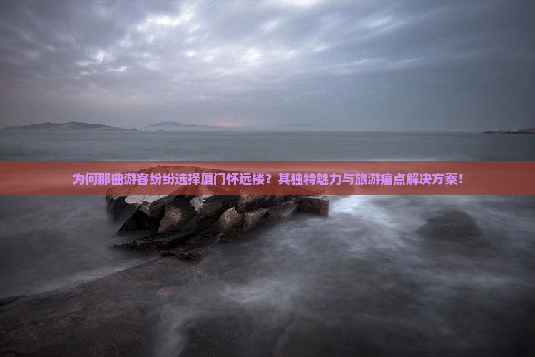 为何那曲游客纷纷选择厦门怀远楼？其独特魅力与旅游痛点解决方案！