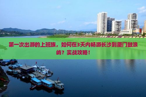 第一次出游的上班族，如何在3天内畅游长沙到厦门鼓浪屿？实战攻略！