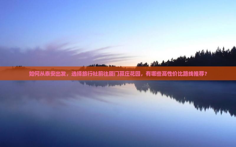 如何从泰安出发，选择旅行社前往厦门菽庄花园，有哪些高性价比路线推荐？