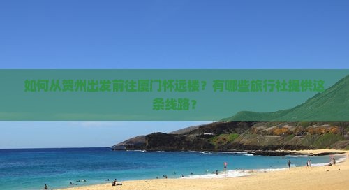 如何从贺州出发前往厦门怀远楼？有哪些旅行社提供这条线路？