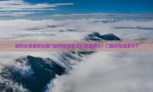 如何从常德前往厦门的怀远楼景点？需要多久？门票价格是多少？