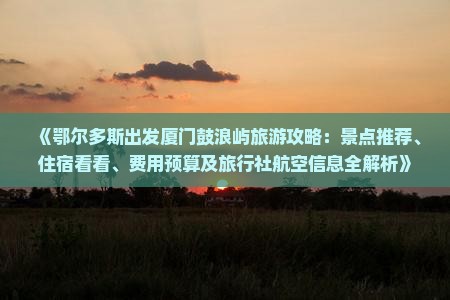 《鄂尔多斯出发厦门鼓浪屿旅游攻略：景点推荐、住宿看看、费用预算及旅行社航空信息全解析》