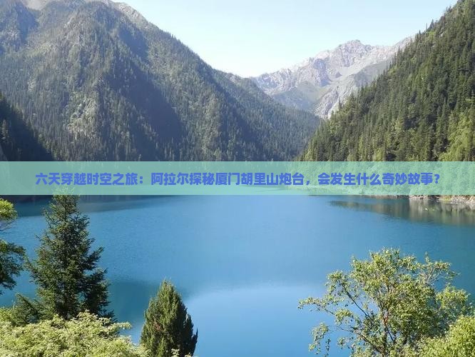 六天穿越时空之旅：阿拉尔探秘厦门胡里山炮台，会发生什么奇妙故事？