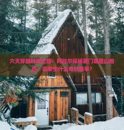 六天穿越时空之旅：阿拉尔探秘厦门胡里山炮台，会发生什么奇妙故事？