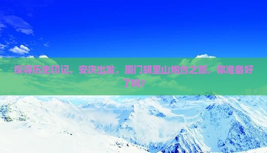 探寻历史印记，安庆出发，厦门胡里山炮台之旅，你准备好了吗？