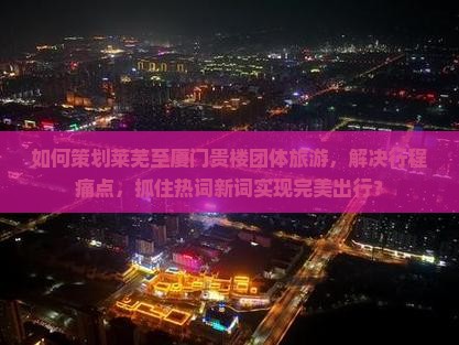 如何策划莱芜至厦门贵楼团体旅游，解决行程痛点，抓住热词新词实现完美出行？