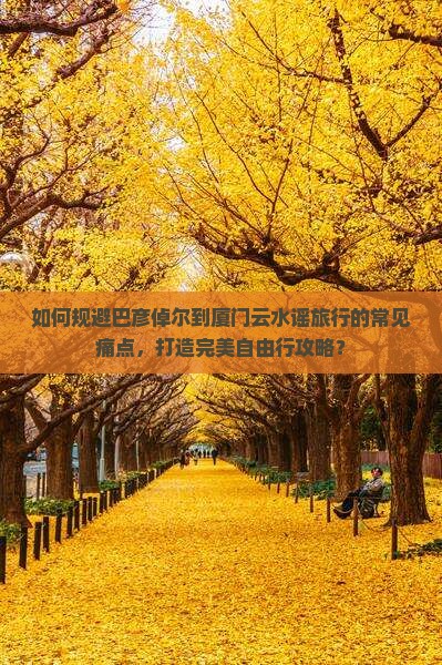 如何规避巴彦倬尔到厦门云水谣旅行的常见痛点，打造完美自由行攻略？