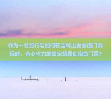 作为一名旅行宅如何在吉林出发去厦门游玩时，省心省力地搞定胡里山炮台门票？????????