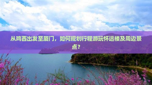 从鸡西出发至厦门，如何规划行程游玩怀远楼及周边景点？