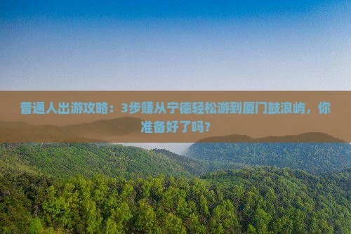普通人出游攻略：3步赚从宁德轻松游到厦门鼓浪屿，你准备好了吗？