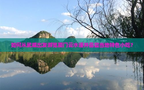 如何从武威出发游览厦门云水谣并品尝当地特色小吃？