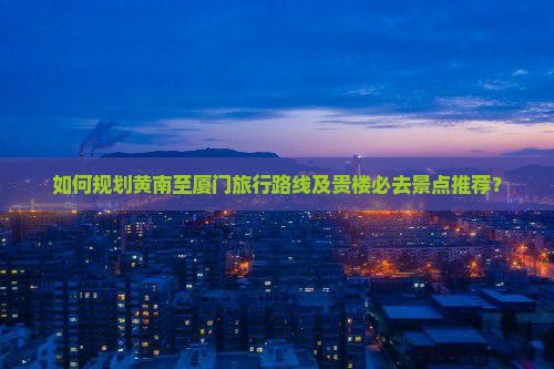如何规划黄南至厦门旅行路线及贵楼必去景点推荐？