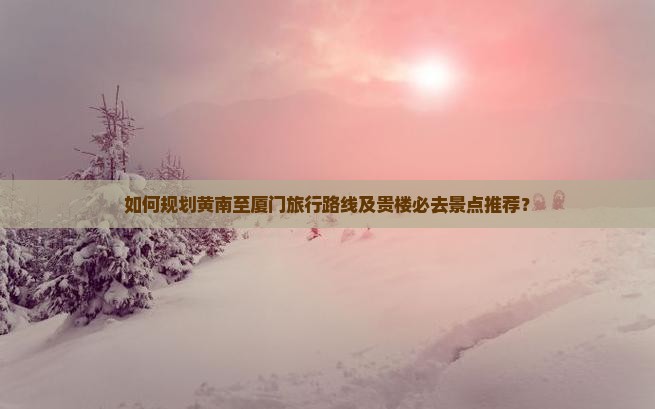 如何规划黄南至厦门旅行路线及贵楼必去景点推荐？