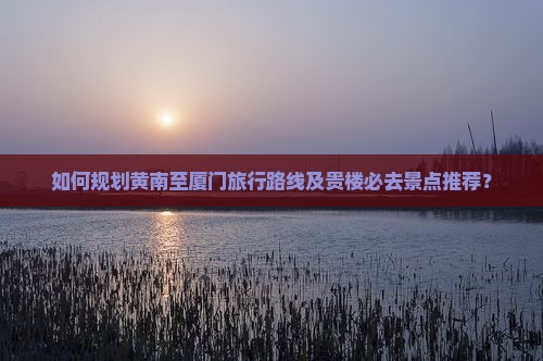 如何规划黄南至厦门旅行路线及贵楼必去景点推荐？