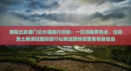 南阳出发厦门云水谣旅行攻略：一日游推荐景点、住宿及土楼游玩国际旅行社精选路线哪里看看最值当