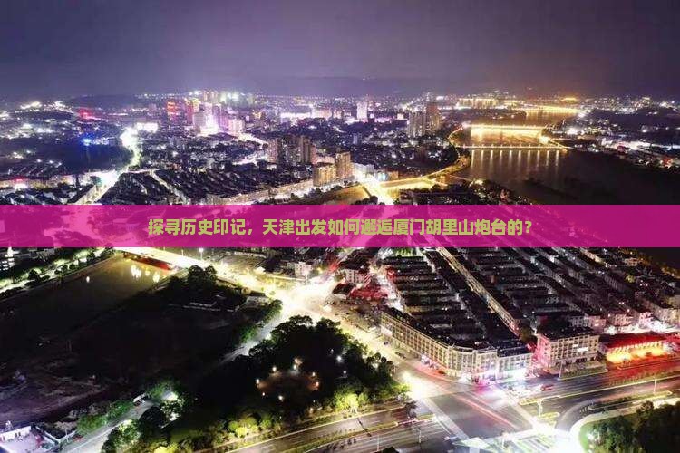 探寻历史印记，天津出发如何邂逅厦门胡里山炮台的？